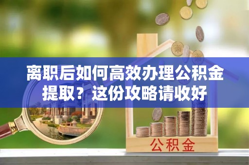 魏都离职后如何高效办理公积金提取？这份攻略请收好