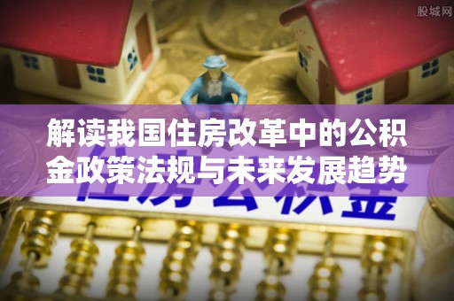 魏都解读我国住房改革中的公积金政策法规与未来发展趋势