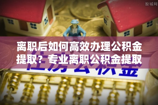 魏都离职后如何高效办理公积金提取？专业离职公积金提取代办服务详解