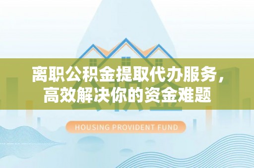 魏都离职公积金提取代办服务，高效解决你的资金难题