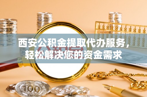 魏都西安公积金提取代办服务，轻松解决您的资金需求