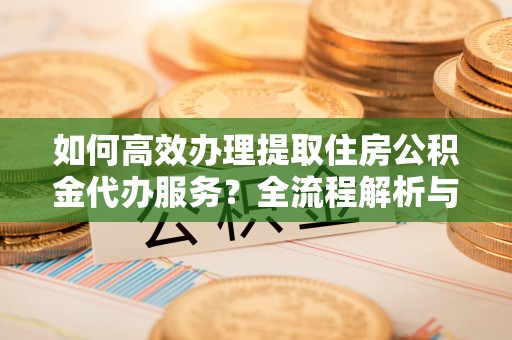 魏都如何高效办理提取住房公积金代办服务？全流程解析与技巧分享