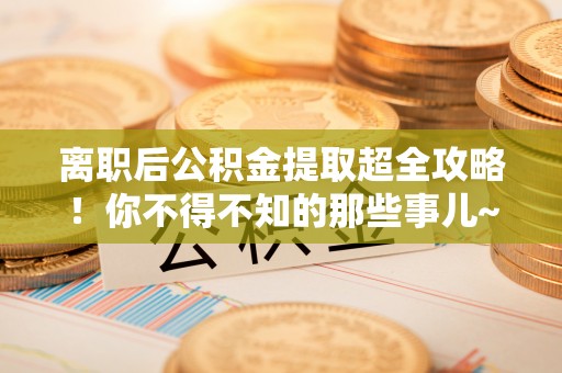 魏都离职后公积金提取超全攻略！你不得不知的那些事儿~