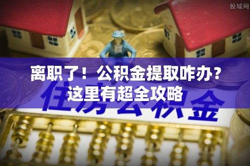 魏都离职了！公积金提取咋办？这里有超全攻略