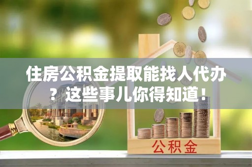 魏都住房公积金提取能找人代办？这些事儿你得知道！