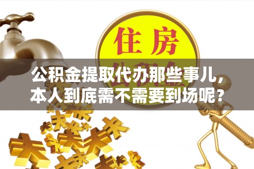 魏都公积金提取代办那些事儿，本人到底需不需要到场呢？