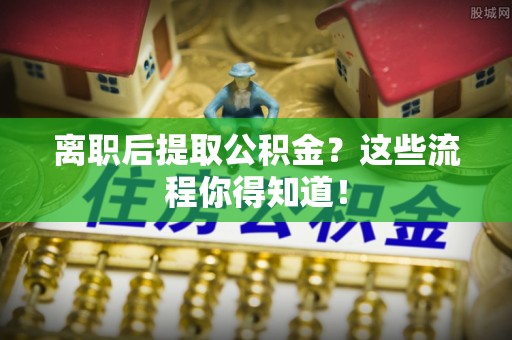 魏都离职后提取公积金？这些流程你得知道！