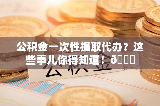 魏都公积金一次性提取代办？这些事儿你得知道！😎