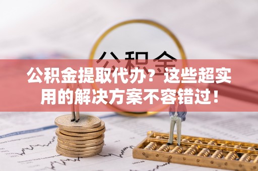 魏都公积金提取代办？这些超实用的解决方案不容错过！