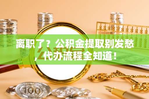 魏都离职了？公积金提取别发愁，代办流程全知道！