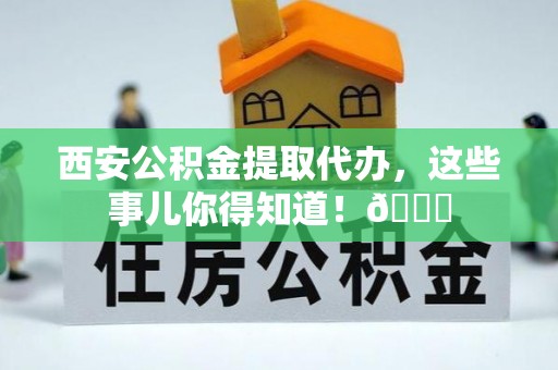 魏都西安公积金提取代办，这些事儿你得知道！😎
