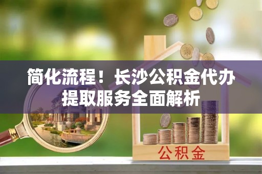 魏都简化流程！长沙公积金代办提取服务全面解析