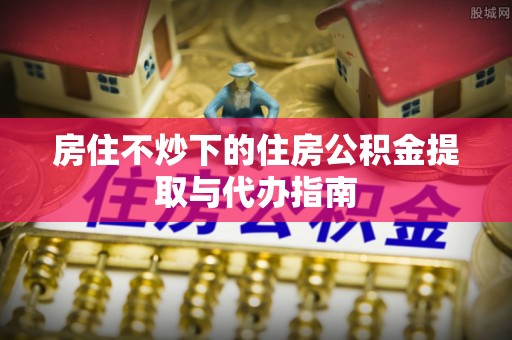 魏都房住不炒下的住房公积金提取与代办指南