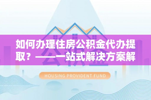 魏都如何办理住房公积金代办提取？——一站式解决方案解析